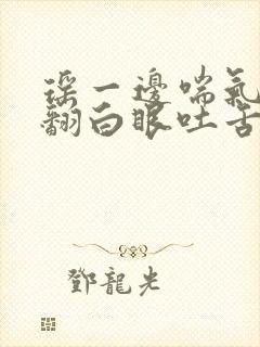 瑶一边喘气一边翻白眼吐舌头