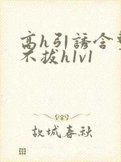 高h引诱含整夜不拔h1v1