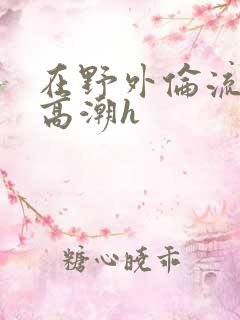 在野外伦流澡到高潮h