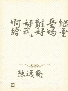 啊好难受继续再给我好吗童声版