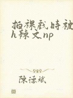 拍裸戏时被c了h辣文np