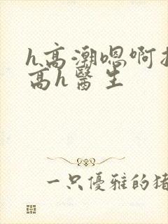 h高潮嗯啊抽搐高h医生