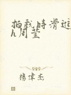 拍戏时滑进去了h周莹