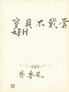 宝贝不戴套好不好H