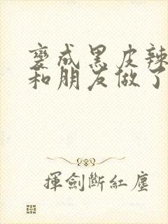 变成黑皮辣妹后和朋友做了无增删翻译