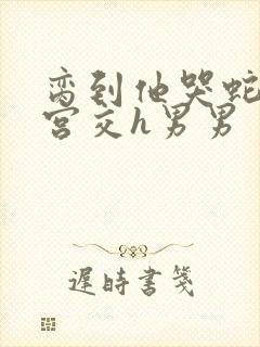 脔到他哭蛇双根宫交h男男