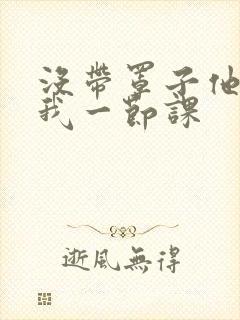 没带罩子他C了我一节课