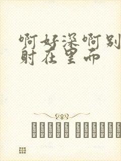 啊好深啊别拔就射在里面