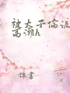 被太子伦流澡到高潮h