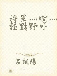 将军灬啊灬啊灬轻点野外