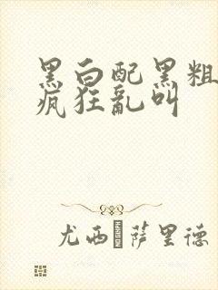 黑白配黑粗硬大疯狂乱叫