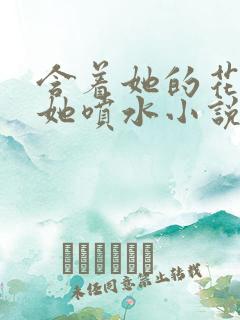 含着她的花蒂让她喷水小说