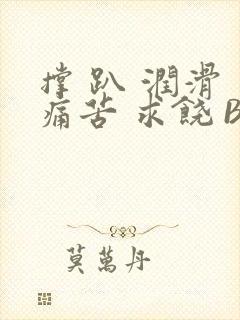 撑 趴 润滑 痛苦 求饶 BL