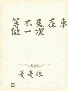 等不及在车里先做一次