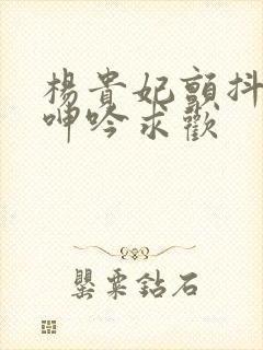 杨贵妃颤抖双乳呻吟求欢