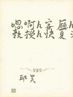 嗯啊h客厅hh教授h快夏清言