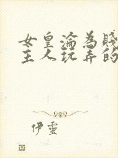 女皇沦为贱妾给主人玩弄的小说