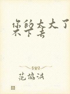 你的太大了我吃不下去