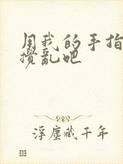 用我的手指来来搅乱吧