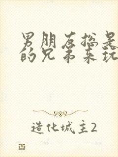 男朋友总是让他的兄弟来玩我