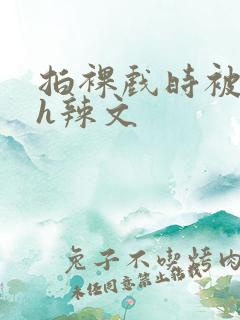 拍裸戏时被c了h辣文