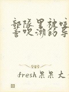 部队里被咬住花蒂吹潮的导演是谁