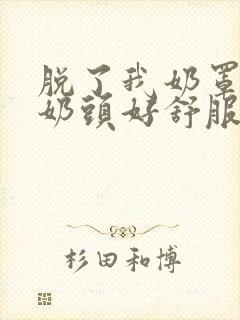 脱了我奶罩亲我奶头好舒服