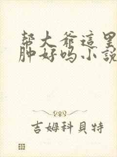 帮大爷这里消消肿好吗小说