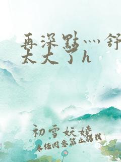 再深点灬舒服灬太大了h