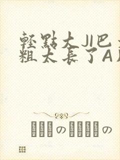 轻点大JI巴太粗太长了A片