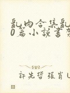 乱肉合集乱500篇小说书架下载TXT