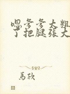 嗯爹爹太粗太长了把腿张大点