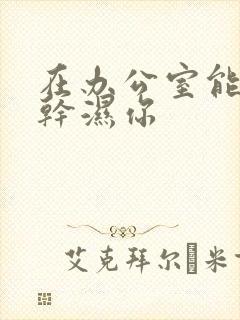 在办公室能不能干湿你