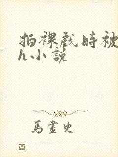 拍裸戏时被c了h小说