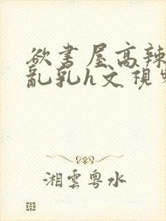 欲书屋高辣h文乱乳h文视频