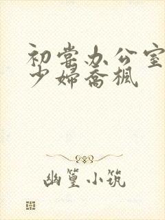 初尝办公室人妻少妇乔枫