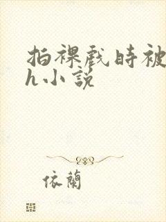 拍裸戏时被c了h小说