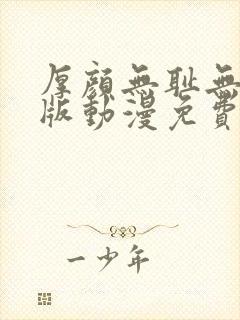 厚颜无耻无删减版动漫免费阅读