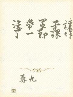 没带罩子让他C了一节课作文知乎