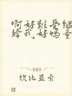 啊好难受继续再给我好吗童声版