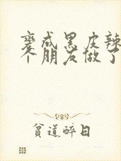 变成黑皮辣妹后个朋友做了无删