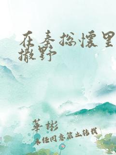 在秦总怀里肆意撒野