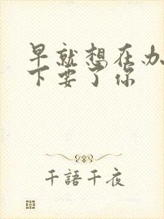 早就想在办公桌下要了你