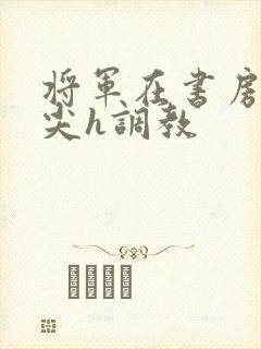 将军在书房含乳尖h调教