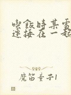 吃饭时某处紧密连接在一起全文