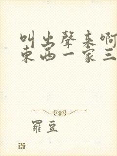 叫出声来啊叫小东西一家三口