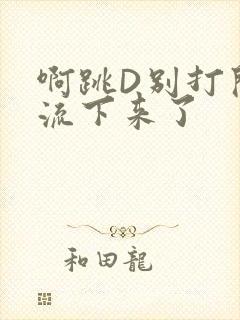 啊跳D别打开水流下来了