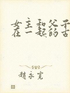 女主和父子二人在一起的古言贴吧