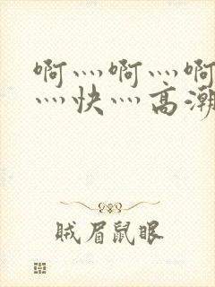 啊灬啊灬啊灬啊灬快灬高潮