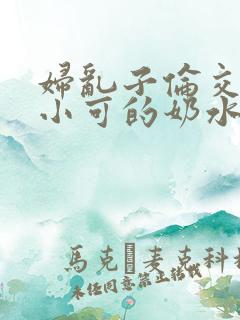 妇乱子伦交小说小可的奶水